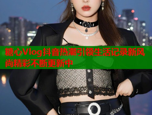 糖心Vlog抖音热潮引领生活记录新风尚精彩不断更新中