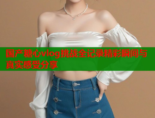 国产糖心vlog挑战全记录精彩瞬间与真实感受分享