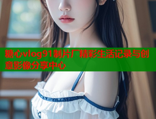 糖心vlog91制片厂精彩生活记录与创意影像分享中心
