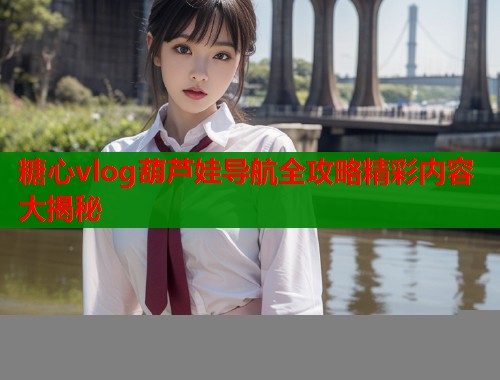 糖心vlog葫芦娃导航全攻略精彩内容大揭秘