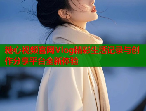 糖心视频官网Vlog精彩生活记录与创作分享平台全新体验