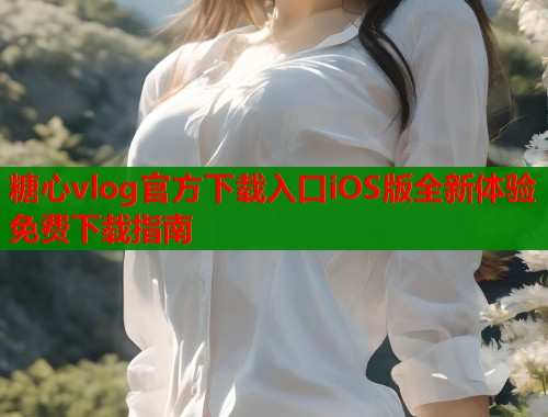 糖心vlog官方下载入口iOS版全新体验免费下载指南