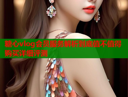 糖心vlog会员服务解析到底值不值得购买详细评测 糖心vlog会员服务解析到底值不值得购买详细评测