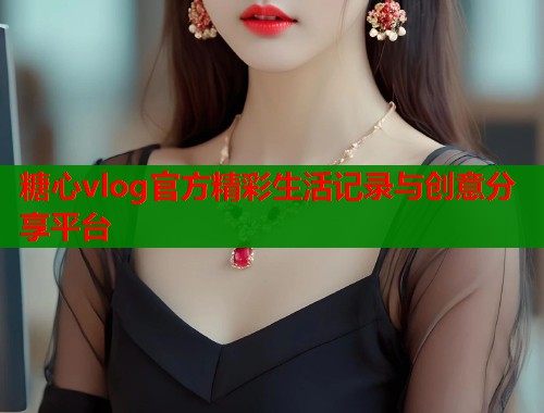 糖心vlog官方精彩生活记录与创意分享平台 糖心vlog官方精彩生活记录与创意分享平台