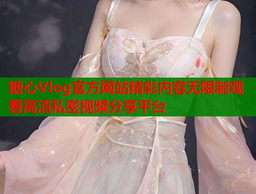 糖心Vlog官方网站精彩内容无限制观看高清私密视频分享平台 糖心Vlog官方网站精彩内容无限制观看高清私密视频分享平台