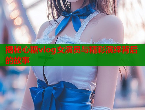 揭秘心糖vlog女演员与精彩演绎背后的故事 揭秘心糖vlog女演员与精彩演绎背后的故事