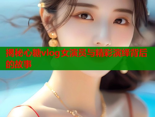 揭秘心糖vlog女演员与精彩演绎背后的故事