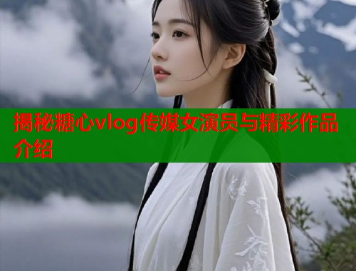 揭秘糖心vlog传媒女演员与精彩作品介绍 揭秘糖心vlog传媒女演员与精彩作品介绍