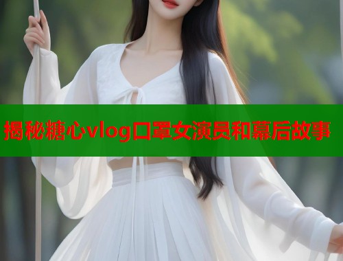 揭秘糖心vlog口罩女演员和幕后故事 揭秘糖心vlog口罩女演员和幕后故事