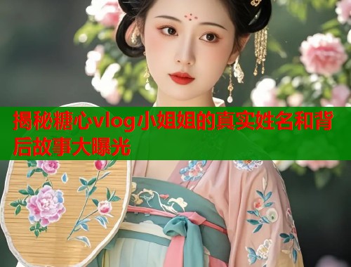 揭秘糖心vlog小姐姐的真实姓名和背后故事大曝光 揭秘糖心vlog小姐姐的真实姓名和背后故事大曝光