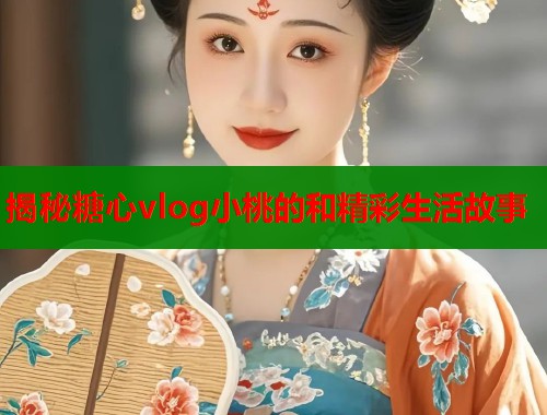 揭秘糖心vlog小桃的和精彩生活故事 揭秘糖心vlog小桃的和精彩生活故事