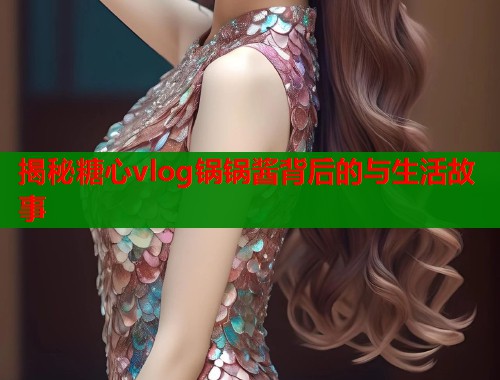 揭秘糖心vlog锅锅酱背后的与生活故事 揭秘糖心vlog锅锅酱背后的与生活故事