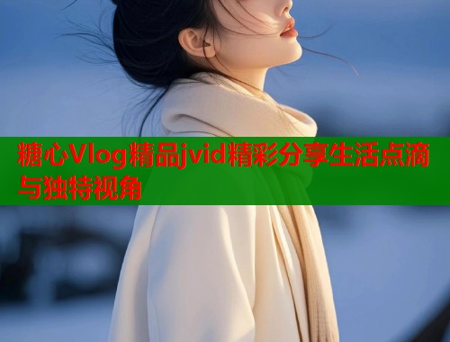 糖心Vlog精品jvid精彩分享生活点滴与独特视角 糖心Vlog精品jvid精彩分享生活点滴与独特视角