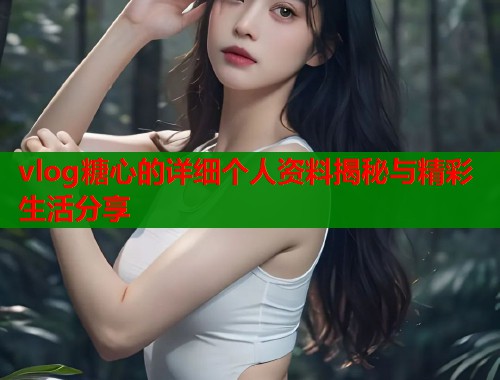 vlog糖心的详细个人资料揭秘与精彩生活分享 vlog糖心的详细个人资料揭秘与精彩生活分享