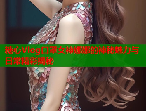 糖心Vlog口罩女神娜娜的神秘魅力与日常精彩揭秘 糖心Vlog口罩女神娜娜的神秘魅力与日常精彩揭秘