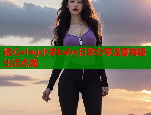 糖心vlog小余baby日常分享温馨有趣生活点滴 糖心vlog小余baby日常分享温馨有趣生活点滴