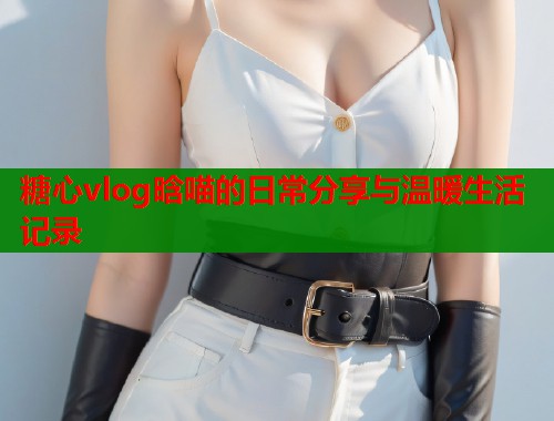 糖心vlog晗喵的日常分享与温暖生活记录