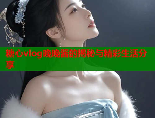 糖心vlog晚晚酱的揭秘与精彩生活分享