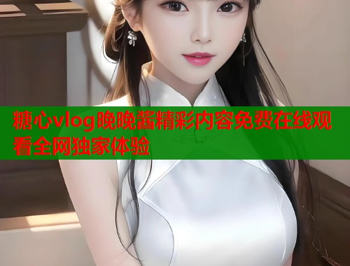 糖心vlog晚晚酱精彩内容免费在线观看全网独家体验