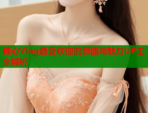 糖心Vlog最受欢迎的颜值与魅力UP主全解析
