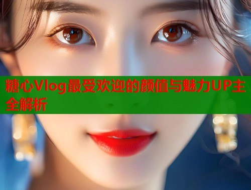 糖心Vlog最受欢迎的颜值与魅力UP主全解析