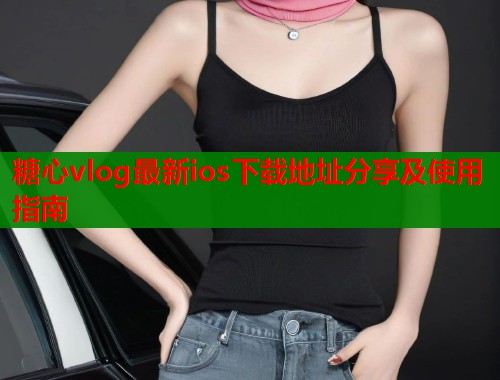 糖心vlog最新ios下载地址分享及使用指南