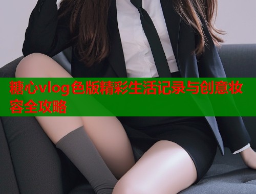 糖心vlog色版精彩生活记录与创意妆容全攻略