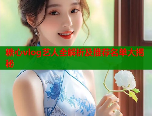 糖心vlog艺人全解析及推荐名单大揭秘