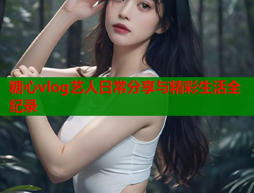 糖心vlog艺人日常分享与精彩生活全纪录