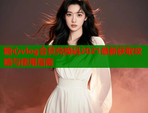 糖心vlog会员兑换码2021最新获取攻略与使用指南