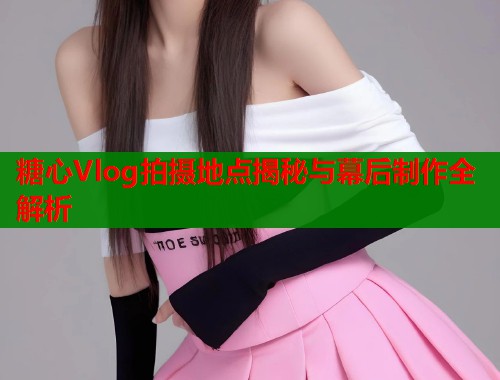 糖心Vlog拍摄地点揭秘与幕后制作全解析