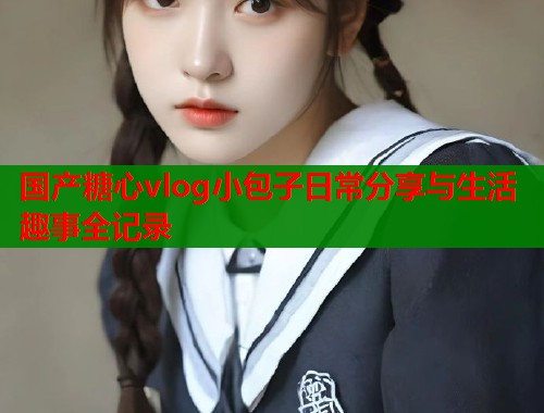 国产糖心vlog小包子日常分享与生活趣事全记录