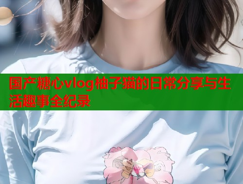 国产糖心vlog柚子猫的日常分享与生活趣事全纪录