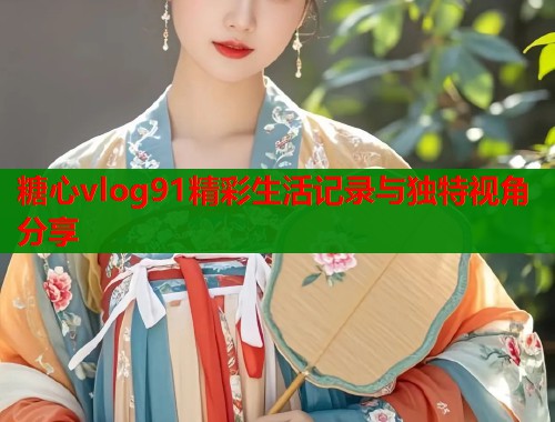 糖心vlog91精彩生活记录与独特视角分享