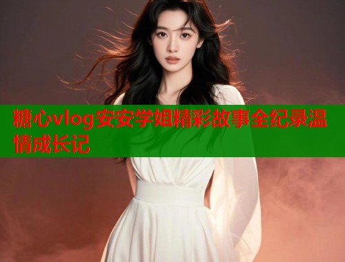 糖心vlog安安学姐精彩故事全纪录温情成长记