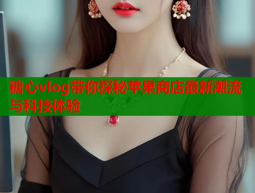 糖心vlog带你探秘苹果商店最新潮流与科技体验
