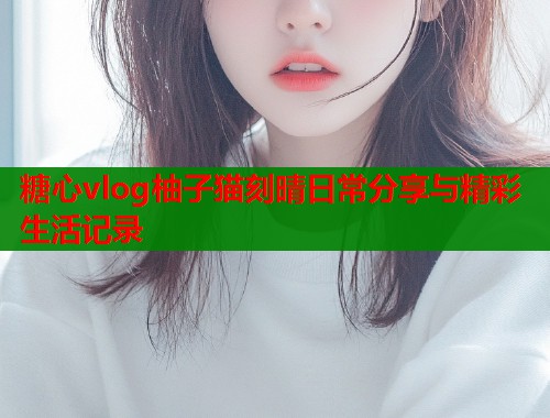 糖心vlog柚子猫刻晴日常分享与精彩生活记录