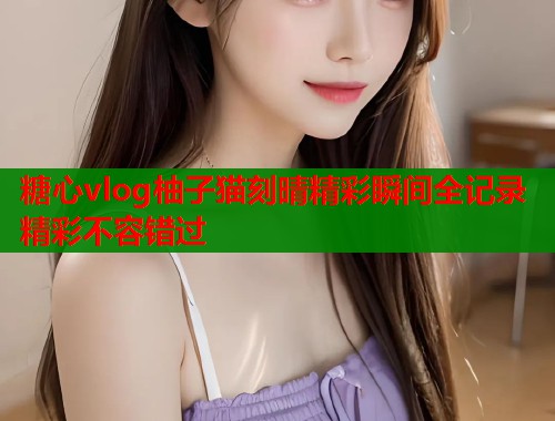 糖心vlog柚子猫刻晴精彩瞬间全记录精彩不容错过
