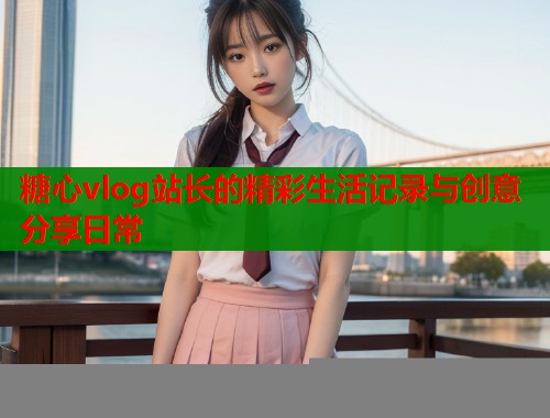 糖心vlog站长的精彩生活记录与创意分享日常