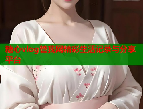 糖心vlog管我网精彩生活记录与分享平台