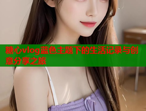 糖心vlog蓝色主题下的生活记录与创意分享之旅