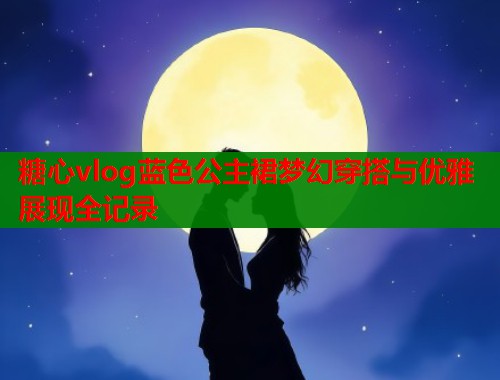 糖心vlog蓝色公主裙梦幻穿搭与优雅展现全记录