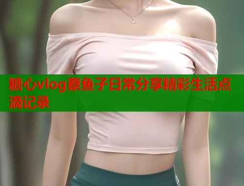 糖心vlog蔡鱼子日常分享精彩生活点滴记录