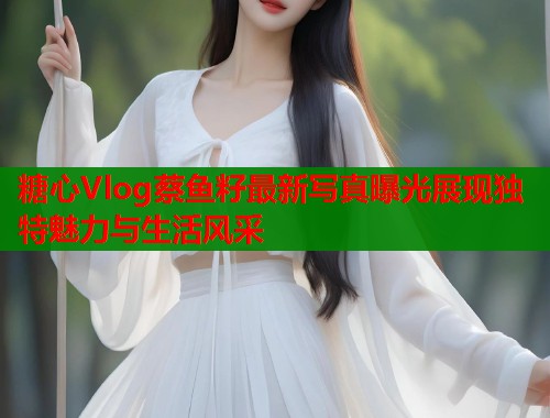 糖心Vlog蔡鱼籽最新写真曝光展现独特魅力与生活风采