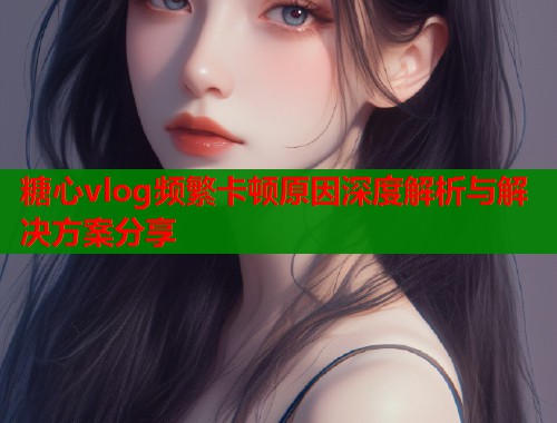 糖心vlog频繁卡顿原因深度解析与解决方案分享
