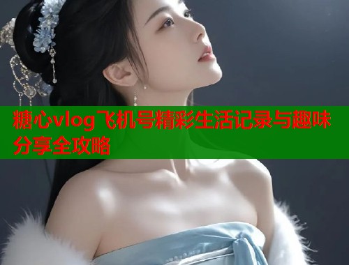 糖心vlog飞机号精彩生活记录与趣味分享全攻略