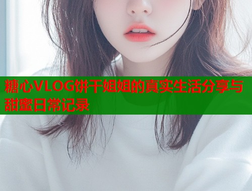 糖心VLOG饼干姐姐的真实生活分享与甜蜜日常记录