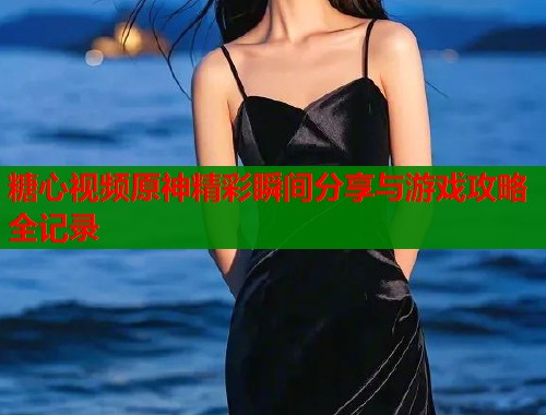 糖心视频原神精彩瞬间分享与游戏攻略全记录