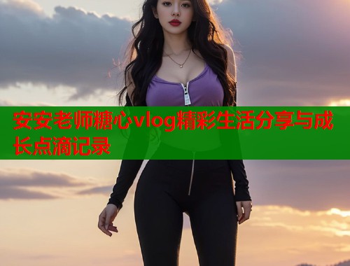 安安老师糖心vlog精彩生活分享与成长点滴记录