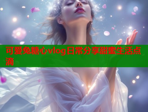 可爱兔糖心vlog日常分享甜蜜生活点滴